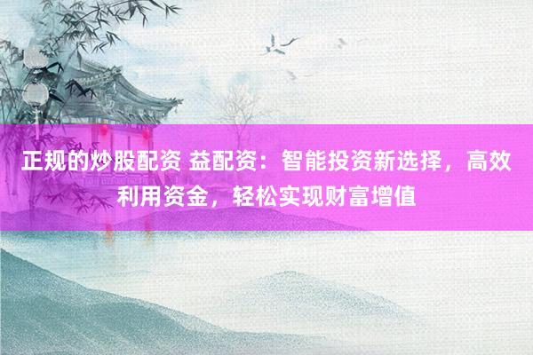 正规的炒股配资 益配资：智能投资新选择，高效利用资金，轻松实现财富增值
