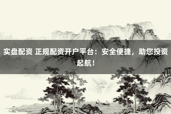 实盘配资 正规配资开户平台：安全便捷，助您投资起航！