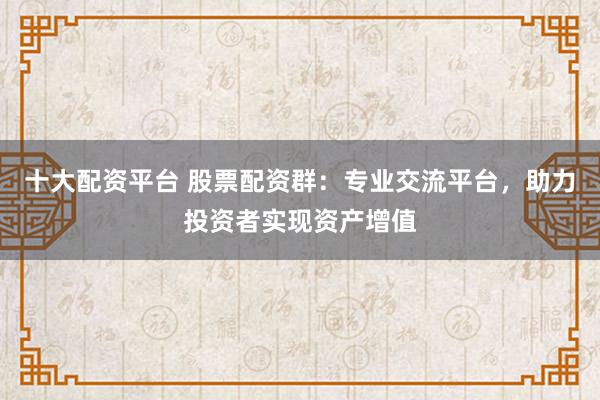 十大配资平台 股票配资群：专业交流平台，助力投资者实现资产增值