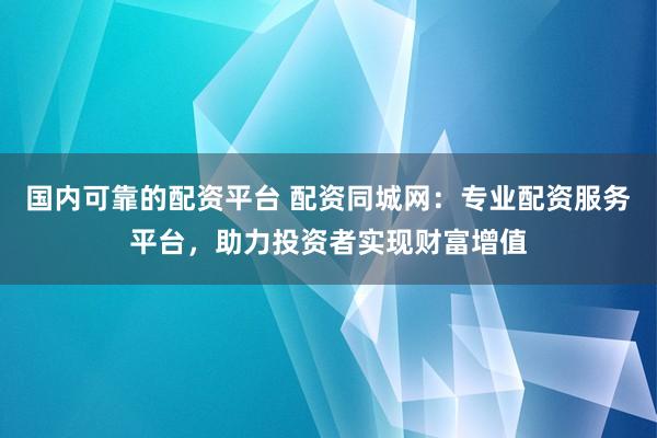国内可靠的配资平台 配资同城网：专业配资服务平台，助力投资者实现财富增值