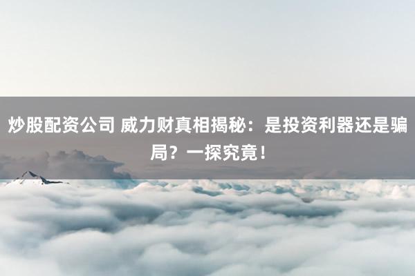炒股配资公司 威力财真相揭秘：是投资利器还是骗局？一探究竟！