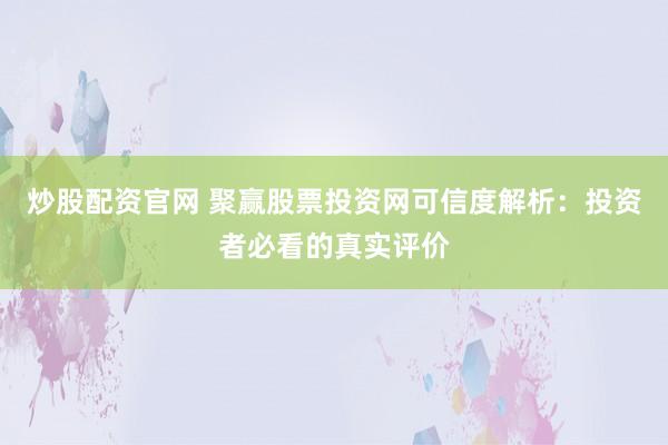 炒股配资官网 聚赢股票投资网可信度解析：投资者必看的真实评价