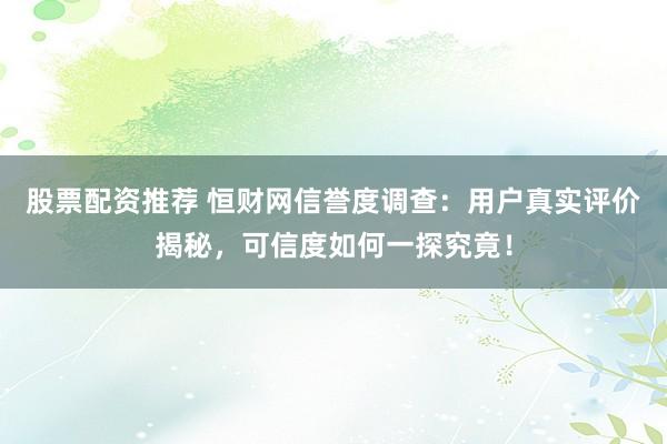 股票配资推荐 恒财网信誉度调查：用户真实评价揭秘，可信度如何一探究竟！