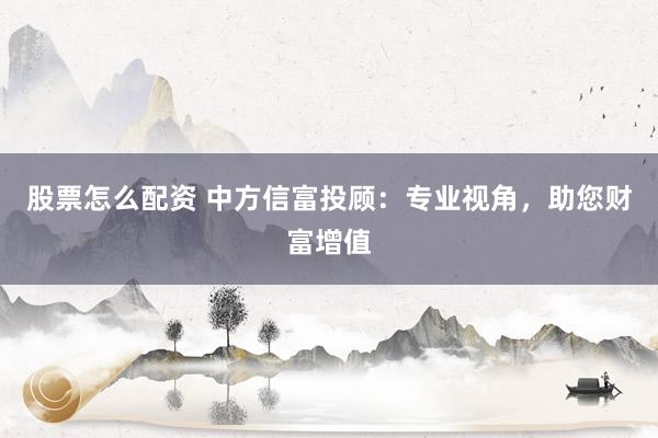 股票怎么配资 中方信富投顾：专业视角，助您财富增值