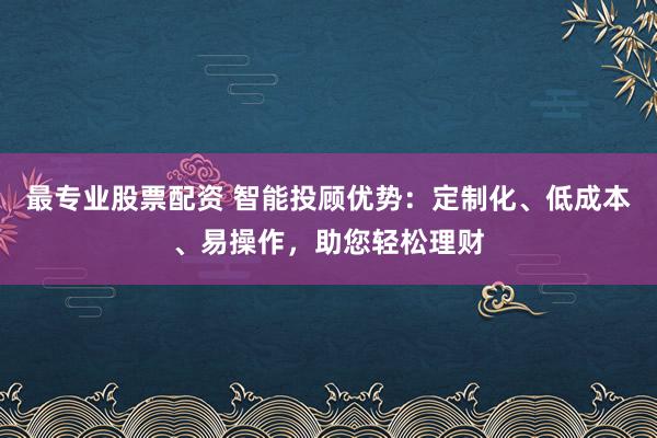 最专业股票配资 智能投顾优势：定制化、低成本、易操作，助您轻松理财