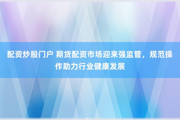 配资炒股门户 期货配资市场迎来强监管，规范操作助力行业健康发展