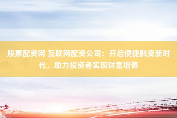 股票配资网 互联网配资公司：开启便捷融资新时代，助力投资者实现财富增值