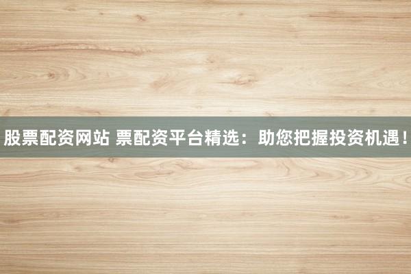 股票配资网站 票配资平台精选：助您把握投资机遇！