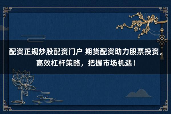 配资正规炒股配资门户 期货配资助力股票投资，高效杠杆策略，把握市场机遇！