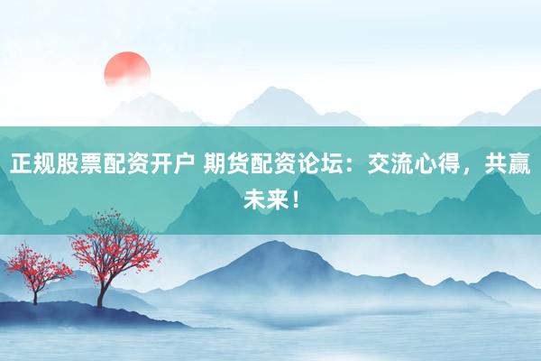 正规股票配资开户 期货配资论坛：交流心得，共赢未来！