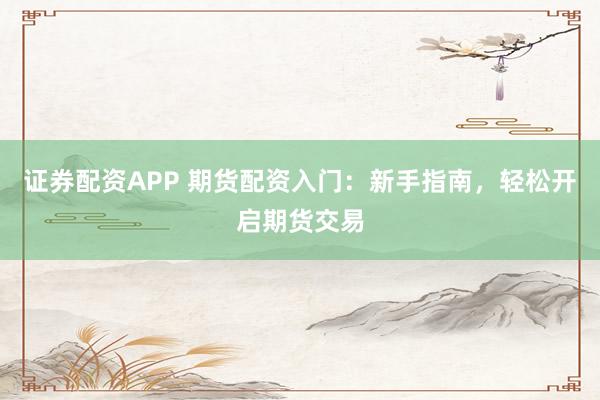 证券配资APP 期货配资入门：新手指南，轻松开启期货交易