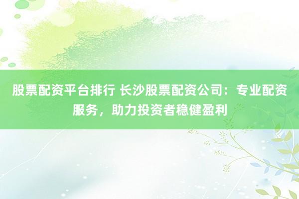 股票配资平台排行 长沙股票配资公司：专业配资服务，助力投资者稳健盈利