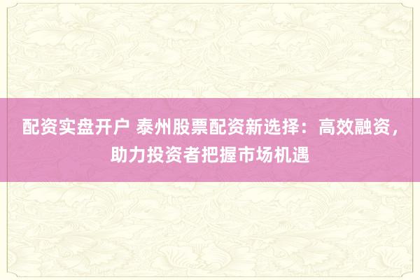配资实盘开户 泰州股票配资新选择：高效融资，助力投资者把握市场机遇
