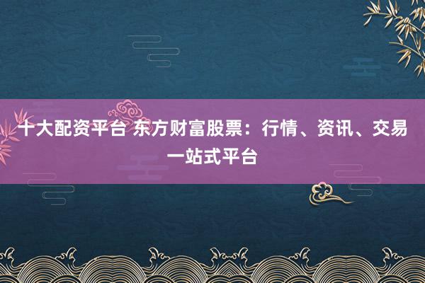 十大配资平台 东方财富股票：行情、资讯、交易一站式平台