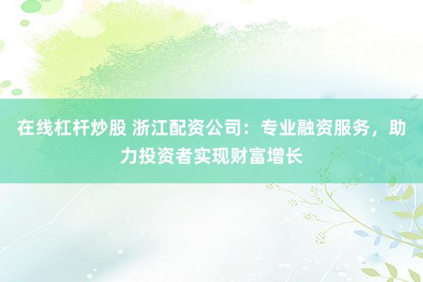 在线杠杆炒股 浙江配资公司：专业融资服务，助力投资者实现财富增长