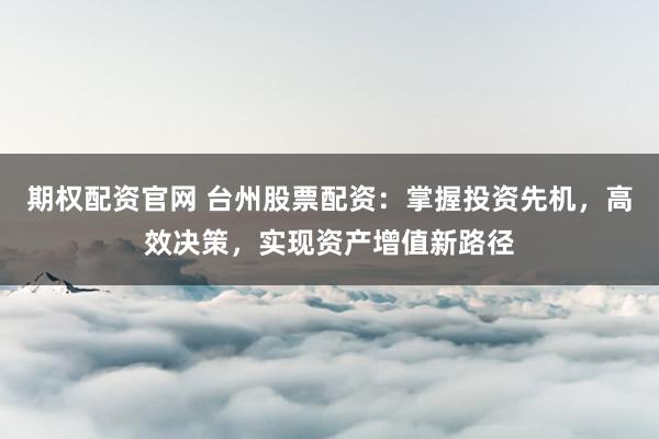 期权配资官网 台州股票配资：掌握投资先机，高效决策，实现资产增值新路径