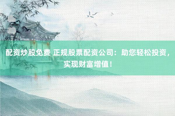 配资炒股免费 正规股票配资公司：助您轻松投资，实现财富增值！