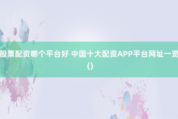 股票配资哪个平台好 中国十大配资APP平台网址一览 ()
