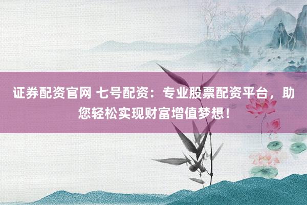 证券配资官网 七号配资：专业股票配资平台，助您轻松实现财富增值梦想！