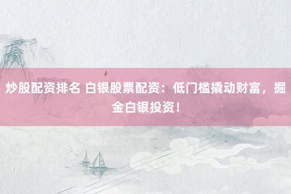 炒股配资排名 白银股票配资：低门槛撬动财富，掘金白银投资！