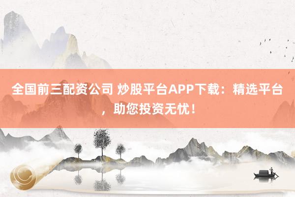 全国前三配资公司 炒股平台APP下载：精选平台，助您投资无忧！