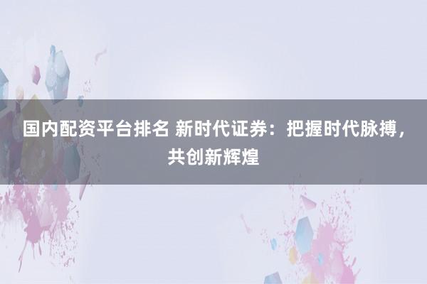 国内配资平台排名 新时代证券：把握时代脉搏，共创新辉煌