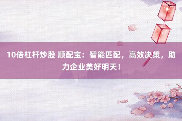10倍杠杆炒股 顺配宝：智能匹配，高效决策，助力企业美好明天！