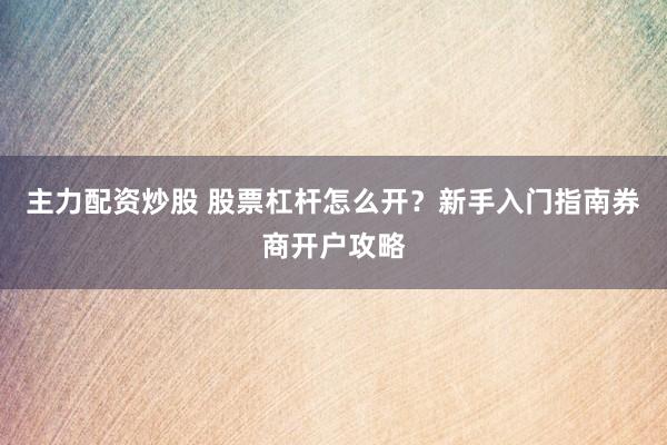主力配资炒股 股票杠杆怎么开？新手入门指南券商开户攻略