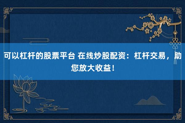 可以杠杆的股票平台 在线炒股配资：杠杆交易，助您放大收益！