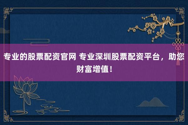 专业的股票配资官网 专业深圳股票配资平台，助您财富增值！