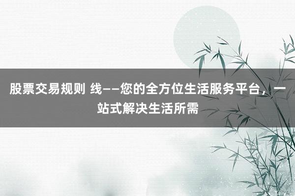 股票交易规则 线——您的全方位生活服务平台，一站式解决生活所需