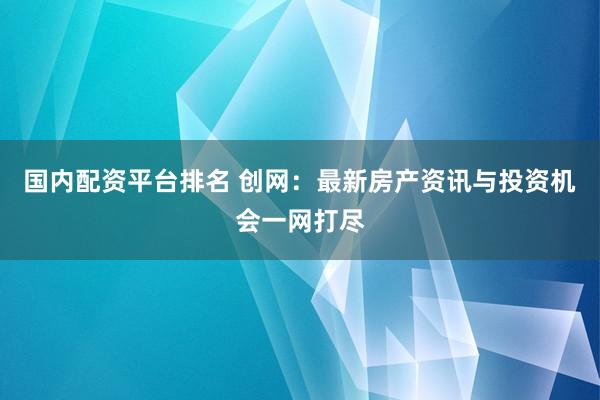 国内配资平台排名 创网：最新房产资讯与投资机会一网打尽