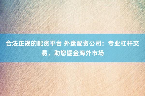 合法正规的配资平台 外盘配资公司：专业杠杆交易，助您掘金海外市场