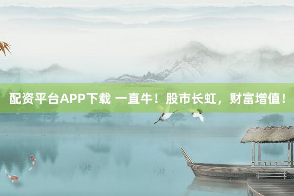 配资平台APP下载 一直牛！股市长虹，财富增值！