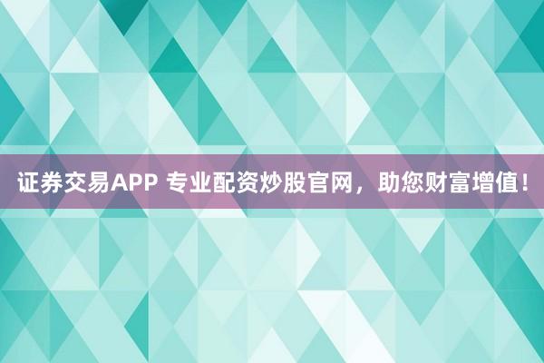 证券交易APP 专业配资炒股官网，助您财富增值！