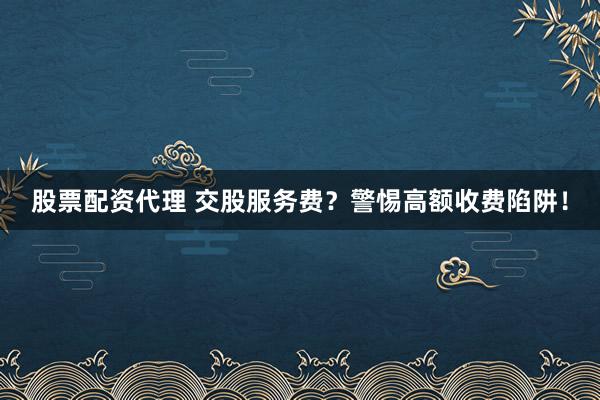 股票配资代理 交股服务费？警惕高额收费陷阱！