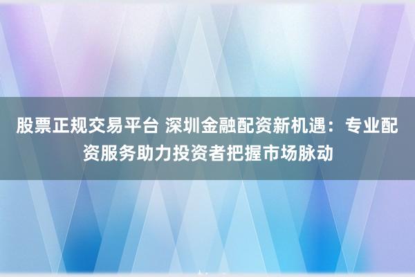 股票正规交易平台 深圳金融配资新机遇：专业配资服务助力投资者把握市场脉动