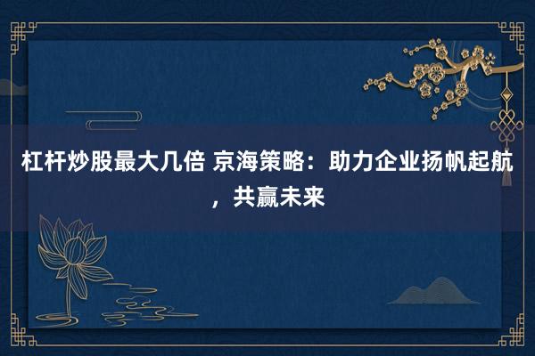 杠杆炒股最大几倍 京海策略：助力企业扬帆起航，共赢未来
