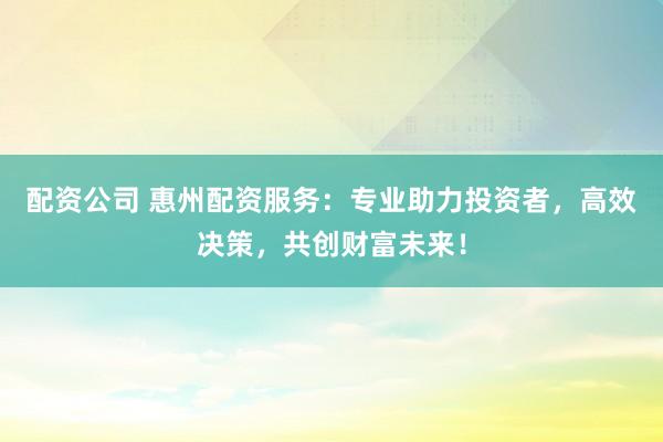 配资公司 惠州配资服务：专业助力投资者，高效决策，共创财富未来！