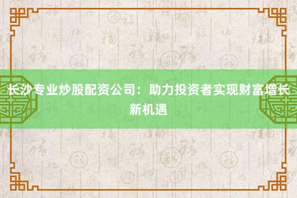 长沙专业炒股配资公司：助力投资者实现财富增长新机遇