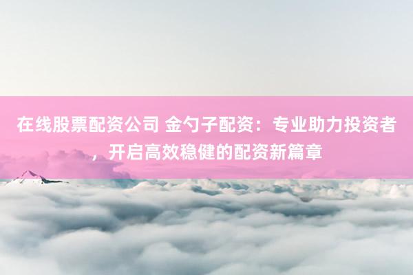 在线股票配资公司 金勺子配资：专业助力投资者，开启高效稳健的配资新篇章