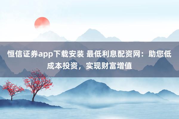 恒信证券app下载安装 最低利息配资网：助您低成本投资，实现财富增值