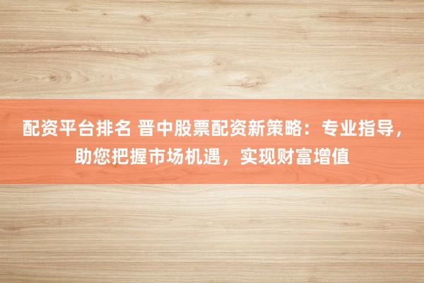 配资平台排名 晋中股票配资新策略：专业指导，助您把握市场机遇，实现财富增值