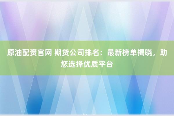 原油配资官网 期货公司排名：最新榜单揭晓，助您选择优质平台