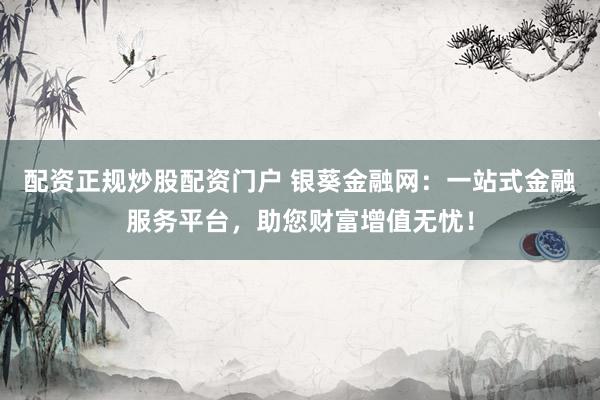 配资正规炒股配资门户 银葵金融网：一站式金融服务平台，助您财富增值无忧！