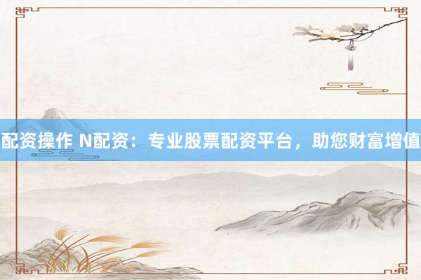 配资操作 N配资：专业股票配资平台，助您财富增值