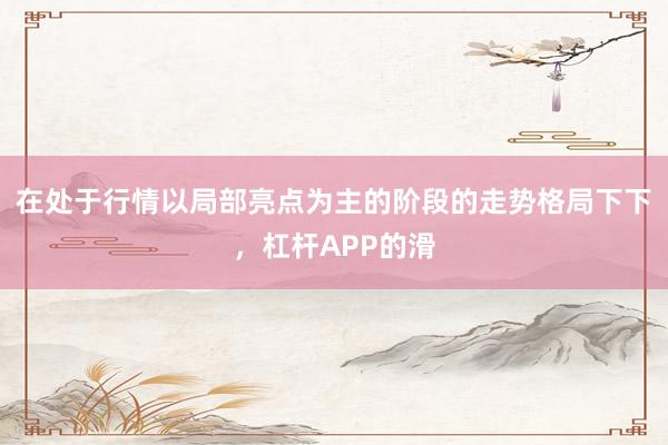 在处于行情以局部亮点为主的阶段的走势格局下下，杠杆APP的滑