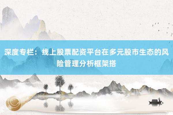 深度专栏：线上股票配资平台在多元股市生态的风险管理分析框架搭