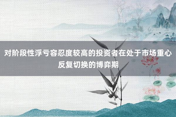 对阶段性浮亏容忍度较高的投资者在处于市场重心反复切换的博弈期