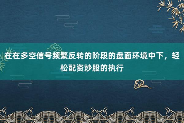 在在多空信号频繁反转的阶段的盘面环境中下，轻松配资炒股的执行